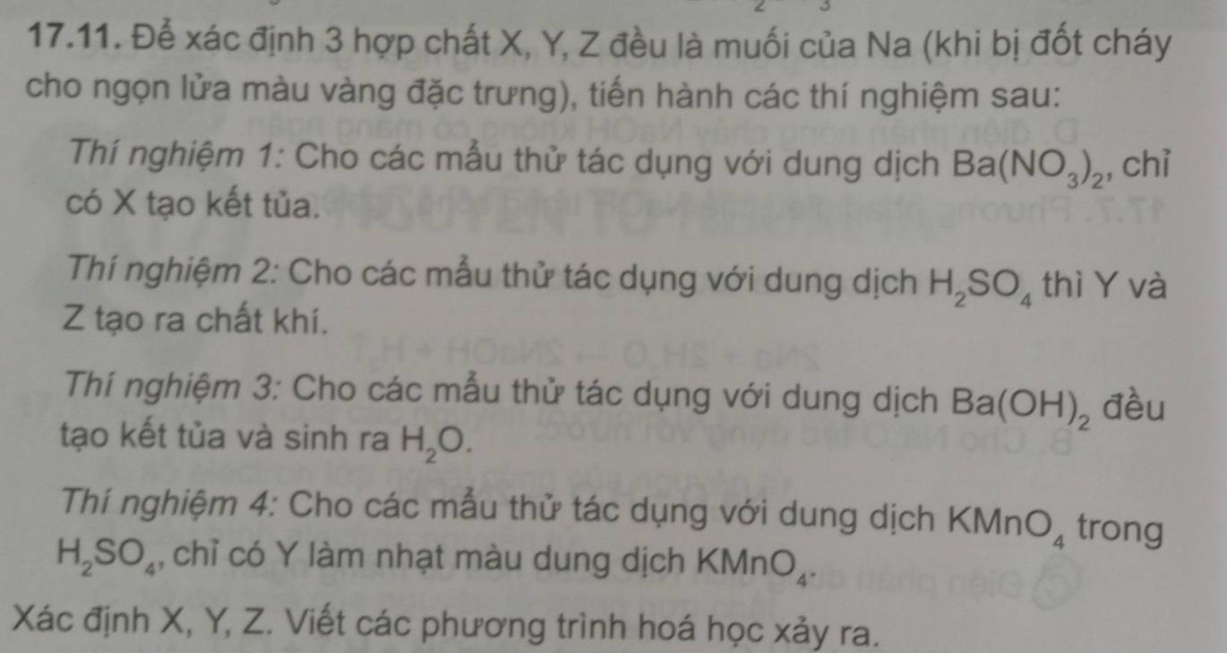 Để xác định 3 hợp chất X, Y, Z đều là muối của Na (khi bị đốt cháy 
cho ngọn lửa màu vàng đặc trưng), tiến hành các thí nghiệm sau: 
Thí nghiệm 1: Cho các mẫu thử tác dụng với dung dịch Ba(NO_3)_2 , chỉ 
có X tạo kết tủa. 
Thí nghiệm 2: Cho các mẫu thử tác dụng với dung dịch H_2SO_4 thì Y và
Z tạo ra chất khí. 
Thí nghiệm 3: Cho các mẫu thử tác dụng với dung dịch Ba(OH)_2 đèu 
tạo kết tủa và sinh ra H_2O. 
Thí nghiệm 4: Cho các mẫu thử tác dụng với dung dịch KMnO_4 trong
H_2SO_4 , chỉ có Y làm nhạt màu dung dịch k (M n O_4. 
Xác định X, Y, Z. Viết các phương trình hoá học xảy ra.