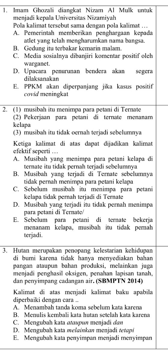 Imam Ghozali diangkat Nizam Al Mulk untuk
menjadi kepala Universitas Nizamiyah
Pola kalimat tersebut sama dengan pola kalimat …
A. Pemerintah memberikan penghargaan kepada
atlet yang telah mengharumkan nama bangsa.
B. Gedung itu terbakar kemarin malam.
C. Media sosialnya dibanjiri komentar positif oleh
warganet.
D. Upacara penurunan bendera akan segera
dilaksanakan
E. PPKM akan diperpanjang jika kasus positif
covid meningkat
2. (1) musibah itu menimpa para petani di Ternate
(2) Pekerjaan para petani di ternate menanam
kelapa
(3) musibah itu tidak oernah terjadi sebelumnya
Ketiga kalimat di atas dapat dijadikan kalimat
efektif seperti …
A. Musibah yang menimpa para petani kelapa di
ternate itu tidak pernah terjadi sebelumnya
B. Musibah yang terjadi di Ternate sebelumnya
tidak pernah menimpa para petani kelapa
C. Sebelum musibah itu menimpa para petani
kelapa tidak pernah terjadi di Ternate
D. Musibah yang terjadi itu tidak pernah menimpa
para petani di Ternate/
E. Sebelum para petani di ternate bekerja
menanam kelapa, musibah itu tidak pernah
terjadi.
3. Hutan merupakan penopang kelestarian kehidupan
di bumi karena tidak hanya menyediakan bahan
pangan ataupun bahan produksi, melainkan juga
menjadi penghasil oksigen, penahan lapisan tanah,
dan penyimpang cadangan air. (SBMPTN 2014)
Kalimat di atas menjadi kalimat baku apabila
diperbaiki dengan cara ..
A. Menambah tanda koma sebelum kata karena
B. Menulis kembali kata hutan setelah kata karena
C. Mengubah kata ataupun menjadi dan
D. Mengubah kata melainkan menjadi tetapi
E. Mengubah kata penyimpan menjadi menyimpan