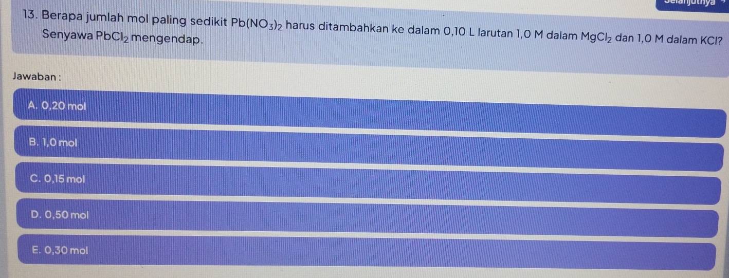 Berapa jumlah mol paling sedikit Pb(NO_3)_2 harus ditambahkan ke dalam 0,10 L larutan 1,0 M dalam MgCl_2 dan 1,0 M dalam KCl?
Senyawa PbCl_2 mengendap.
Jawaban:
A. 0,20 mol
B. 1,0 mol
C. 0,15 mol
D. 0,50 mol
E. 0,30 mol