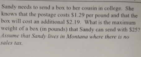 Sandy needs to send a box to her cousin in college. She 
knows that the postage costs $1.29 per pound and that the 
box will cost an additional $2.19. What is the maximum 
weight of a box (in pounds) that Sandy can send with $25? 
Assume that Sandy lives in Montana where there is no 
sales tax.