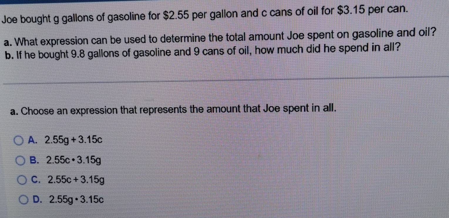 Joe bought g gallons of gasoline for $2.55 per gallon and c cans of oil for $3.15 per can.
a. What expression can be used to determine the total amount Joe spent on gasoline and oil?
b. If he bought 9.8 gallons of gasoline and 9 cans of oil, how much did he spend in all?
a. Choose an expression that represents the amount that Joe spent in all.
A. 2.55g+3.15c
B. 2.55c· 3.15g
C. 2.55c+3.15g
D. 2.55g· 3.15c