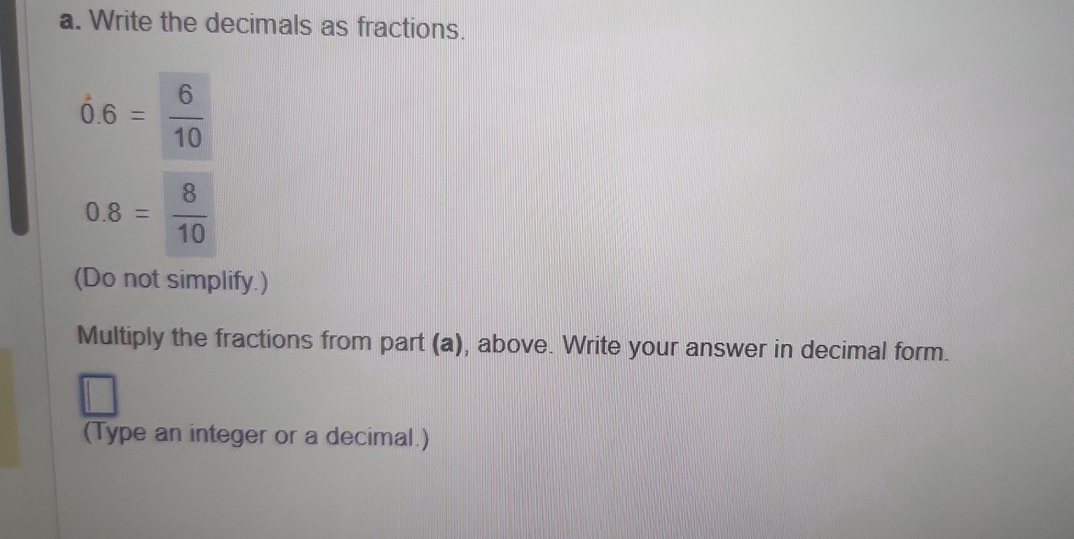 Write the decimals as fractions.
dot 0.6= 6/10 
0.8= 8/10 
(Do not simplify.) 
Multiply the fractions from part (a), above. Write your answer in decimal form. 
(Type an integer or a decimal.)