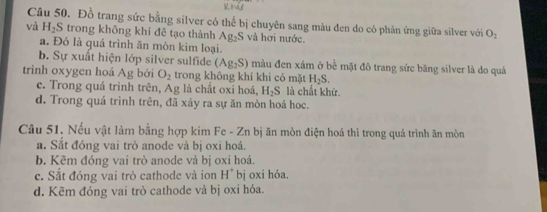 Khử
Câu 50. Đồ trang sức bằng silver có thể bị chuyên sang màu đen do có phản ứng giữa silver với O_2
và H_2S trong không khí đê tạo thành Ag_2S và hơi nước.
a. Đó là quá trình ăn mòn kim loại.
b. Sự xuất hiện lớp silver sulfide (Ag_2S) màu đen xám ở bề mặt đô trang sức băng silver là do quá
trình oxygen hoá Ag bởi O_2 trong không khí khi có mặt H_2S.
c. Trong quá trình trên, Ag là chất oxi hoá, H_2S là chất khử.
d. Trong quá trình trên, đã xảy ra sự ăn mòn hoá hoc.
Câu 51. Nếu vật làm bằng hợp kim Fe - Zn bị ăn mòn điện hoá thì trong quá trình ăn mòn
a. Sắt đóng vai trò anode và bị oxi hoá.
b. Kẽm đóng vai trò anode và bị oxi hoá.
c. Sắt đóng vai trò cathode và ion H^+ bị oxi hóa.
d. Kẽm đóng vai trò cathode và bị oxi hóa.