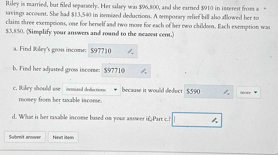 Riley is married, but filed separately. Her salary was $96,800, and she earned $910 in interest from a 
savings account. She had $13,540 in itemized deductions. A temporary relief bill also allowed her to 
claim three exemptions, one for herself and two more for each of her two children. Each exemption was
$3,850. (Simplify your answers and round to the nearest cent.) 
a. Find Riley’s gross income: $97710
b. Find her adjusted gross income: $97710
c. Riley should use itemized deductions because it would deduct $590
more 
money from her taxable income. 
d. What is her taxable income based on your answer it. Part c.? 
Submit answer Next item