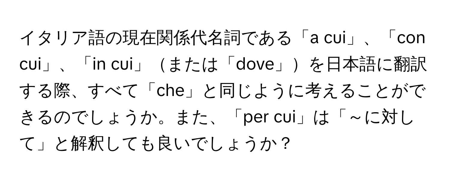 イタリア語の現在関係代名詞である「a cui」、「con cui」、「in cui」または「dove」を日本語に翻訳する際、すべて「che」と同じように考えることができるのでしょうか。また、「per cui」は「～に対して」と解釈しても良いでしょうか？