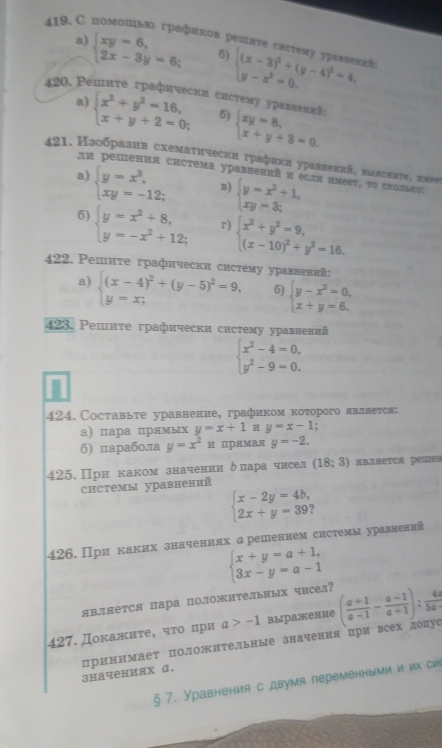 419.С помошьюо графиков решите систему ураллениа beginarrayl (x-3)^2+(y-4)^2=4, y-x^2=0.endarray.
a) beginarrayl xy-6, 2x-3y=6;endarray. 5)
420. Ρепите графически систему уравлений: 5) beginarrayl xy=8, x+y+3=0.endarray.
a) beginarrayl x^2+y^2=16, x+y+2=0;endarray.
421. Нзобразив схемаτнчески графиκи уравненπй, зμлсπнте, нмее
An решения система уравненπй π εcли иνεеτ, το сколвπоς
a) beginarrayl y=x^3, xy=-12;endarray. B) beginarrayl y=x^2+1, xy=3;endarray.
5) beginarrayl y=x^2+8, y=-x^2+12;endarray. r) beginarrayl x^2+y^2=9, (x-10)^2+y^2=16.endarray.
422. Ρешнте графнчески систему уравнений
a) beginarrayl (x-4)^2+(y-5)^2=9, y=x;endarray. 6) beginarrayl y-x^2=0, x+y=6.endarray.
423. Ρешнте графически систему уравнений
beginarrayl x^2-4=0, y^2-9=0.endarray.
424. Составьте уравненне, графнком которого явллется:
а) пара прямых y=x+1 H y=x-1 :
б) πарабола y=x^2π прямая y=-2.
425. При каком значении δлара чисел (18;3) являетCA реmе=
системы уравнений
beginarrayl x-2y=4b, 2x+y=39;endarray.
426. При каких значеннях дрешением снстемы уравнений
beginarrayl x+y=a+1, 3x-y=a-1endarray.
явяется пара положительных чисел?
427. Докажите, чτо при a>-1 выражение ( (a+1)/a-1 - (a-1)/a+1 ): 4a/5a-1 
значениях α. принимает полонтеьные значения при всех допуе
§ 7. Уравнения с двумя переменными и их сиi