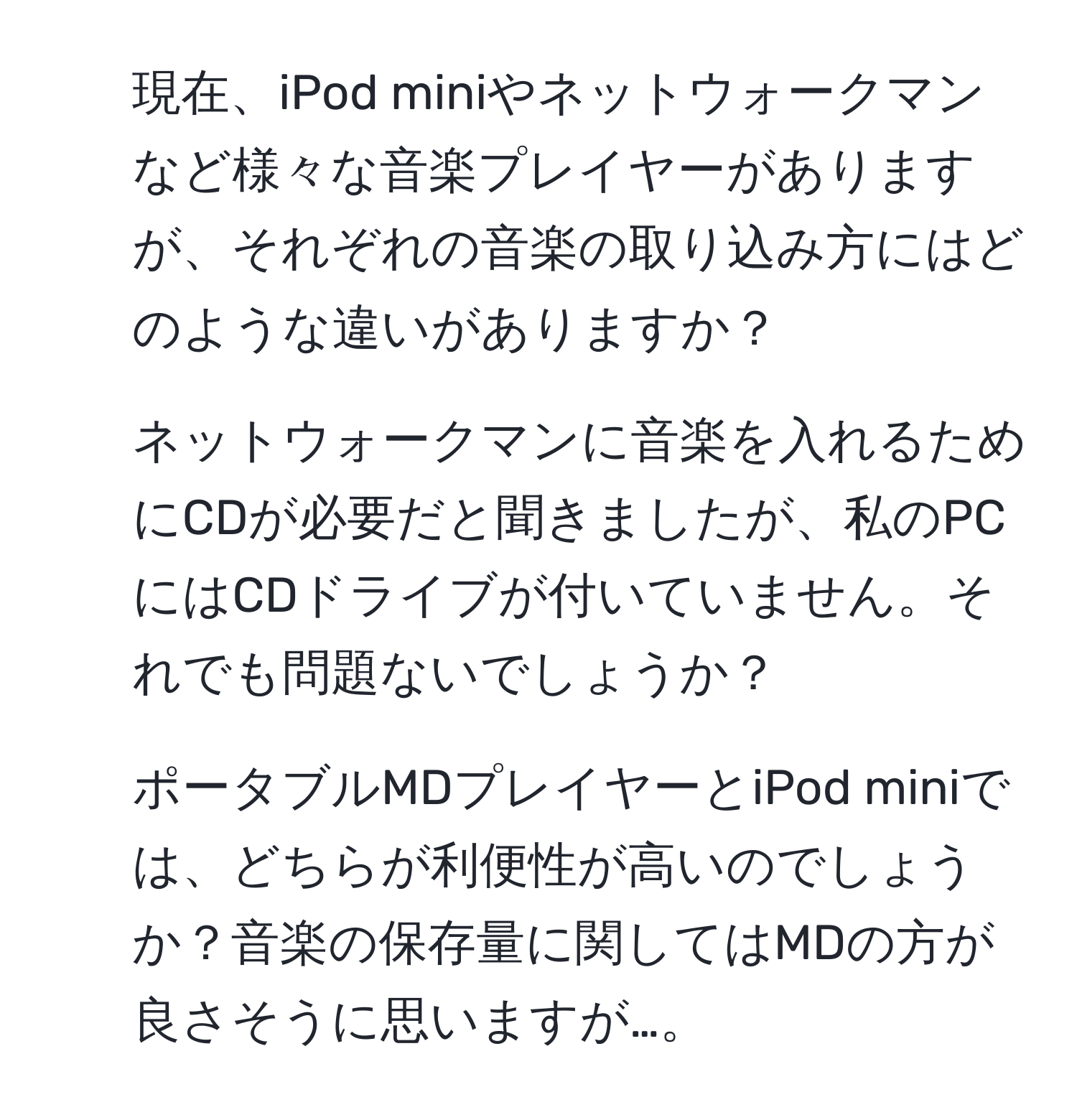 現在、iPod miniやネットウォークマンなど様々な音楽プレイヤーがありますが、それぞれの音楽の取り込み方にはどのような違いがありますか？

2. ネットウォークマンに音楽を入れるためにCDが必要だと聞きましたが、私のPCにはCDドライブが付いていません。それでも問題ないでしょうか？

3. ポータブルMDプレイヤーとiPod miniでは、どちらが利便性が高いのでしょうか？音楽の保存量に関してはMDの方が良さそうに思いますが…。