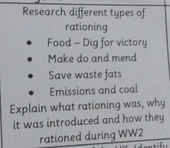 Research different types of 
rationing 
Food - Dig for victory 
Make do and mend 
Save waste fats 
Emissions and coal 
Explain what rationing was, why 
it was introduced and how they 
rationed during WW2