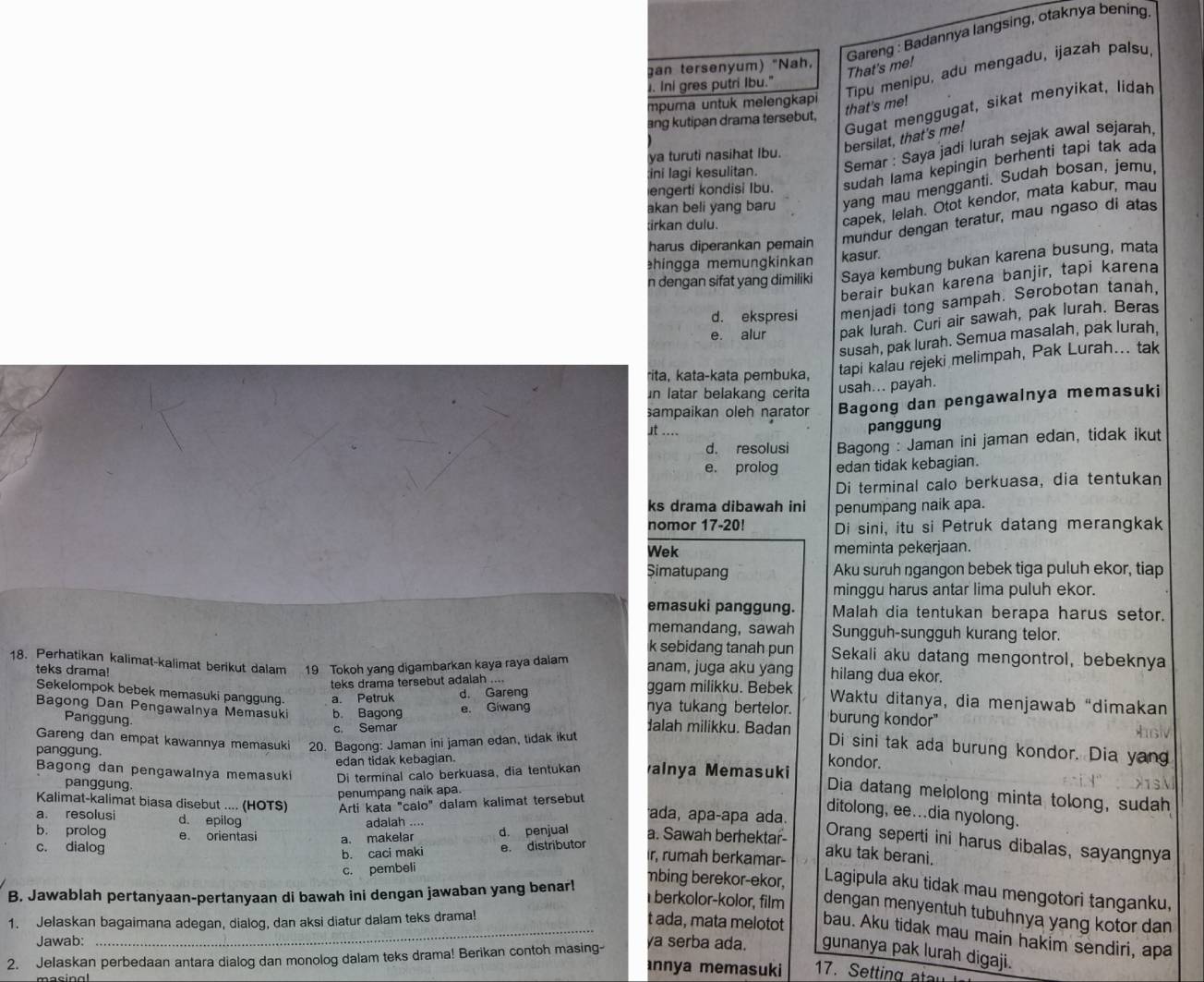 Gareng : Badannya langsing, otaknya bening
an tersenyum) "Nah,
That's me!
Tipu menipu, adu mengadu, ijazah palsu,
. Ini gres putri Ibu."
mpurna untuk melengkapi
Gugat menggugat, sikat menyikat, lidah
that's me!
ang kutipan drama tersebut.
bersilat, that's me!
ini lagi kesulitan. Semar : Saya jadi lurah sejak awal sejarah,
ya turuti nasihat Ibu.
engerti kondisi Ibu. sudah lama kepingin berhentí tapi tak ada
akan beli yang baru yang mau mengganti. Sudah bosan, jemu,
;irkan dulu.
capek, lelah. Otot kendor, mata kabur, mau
harus diperankan pemain
mundur dengan teratur, mau ngaso di atas
ehingga memungkinkan kasur.
n dengan sifat yang dimiliki Saya kembung bukan karena busung, mata
berair bukan karena banjir, tapi karena
d. ekspresi menjadi tong sampah. Serobotan tanah,
e. alur pak Iurah. Curi air sawah, pak lurah. Beras
susah, pak lurah. Semua masalah, pak lurah.
rita, kata-kata pembuka, tapi kalau rejeki melimpah, Pak Lurah... tak
in latar belakang cerita usah... payah.
sampaikan oleh narator Bagong dan pengawalnya memasuki
st ....
panggung
d. resolusi Bagong : Jaman ini jaman edan, tidak ikut
e. prolog edan tidak kebagian.
Di terminal calo berkuasa, dia tentukan
ks drama dibawah ini penumpang naik apa.
nomor 17-20! Di sini, itu si Petruk datang merangkak
Wek meminta pekerjaan.
Simatupang Aku suruh ngangon bebek tiga puluh ekor, tiap
minggu harus antar lima puluh ekor.
emasuki panggung. Malah dia tentukan berapa harus setor.
memandang, sawah Sungguh-sungguh kurang telor.
k sebidang tanah pun Sekali aku datang mengontrol, bebeknya
18. Perhatikan kalimat-kalimat berikut dalam 19 Tokoh yang digambarkan kaya raya dalam anam, juga aku yang hilang dua ekor.
teks drama tersebut adalah .... ggam milikku. Bebek
teks drama! Waktu ditanya, dia menjawab “dimakan
Sekelompok bebek memasuki panggung. a. Petruk d. Gareng nya tukang bertelor. burung kondor"
e. Giwang
Panggung.
Bagong Dan Pengawalnya Memasuki b. Bagong dalah milikku. Badan Di sini tak ada burung kondor. Dia yang
c. Semar
Gareng dan empat kawannya memasuki 20. Bagong: Jaman ini jaman edan, tidak ikut
edan tidak kebagian.
Bagong dan pengawalnya memasuki Di terminal calo berkuasa, dia tentukan
kondor.
panggung. alnya Memasuki Dia datang melolong minta tolong, sudah
panggung.
penumpang naik apa.
Kalimat-kalimat biasa disebut .... (HOTS) Arti kata "calo" dalam kalimat tersebut ada, apaçapa ada.
ditolong, ee...dia nyolong.
a. resolusi d. epilog
adalah ....
b. prolog e orientasi a. makelar d. penjual a. Sawah berhektar Orang seperti ini harus dibalas, sayangnya
c. dialog e. distributor r, rumah berkamar-
b. caci maki
aku tak berani.
c. pembeli
B. Jawablah pertanyaan-pertanyaan di bawah ini dengan jawaban yang benar!
mbing berekor-ekor, Lagipula aku tidak mau mengotori tanganku,
berkolor-kolor, film dengan menyentuh tubuhnya yang kotor dan
1. Jelaskan bagaimana adegan, dialog, dan aksi diatur dalam teks drama!
_t ada, mata melotot bau. Aku tidak mau main hakim sendiri, apa
Jawab: ya serba ada. gunanya pak lurah digaji.
2. Jelaskan perbedaan antara dialog dan monolog dalam teks drama! Berikan contoh masing-
annya memasuki 17. Setting atau