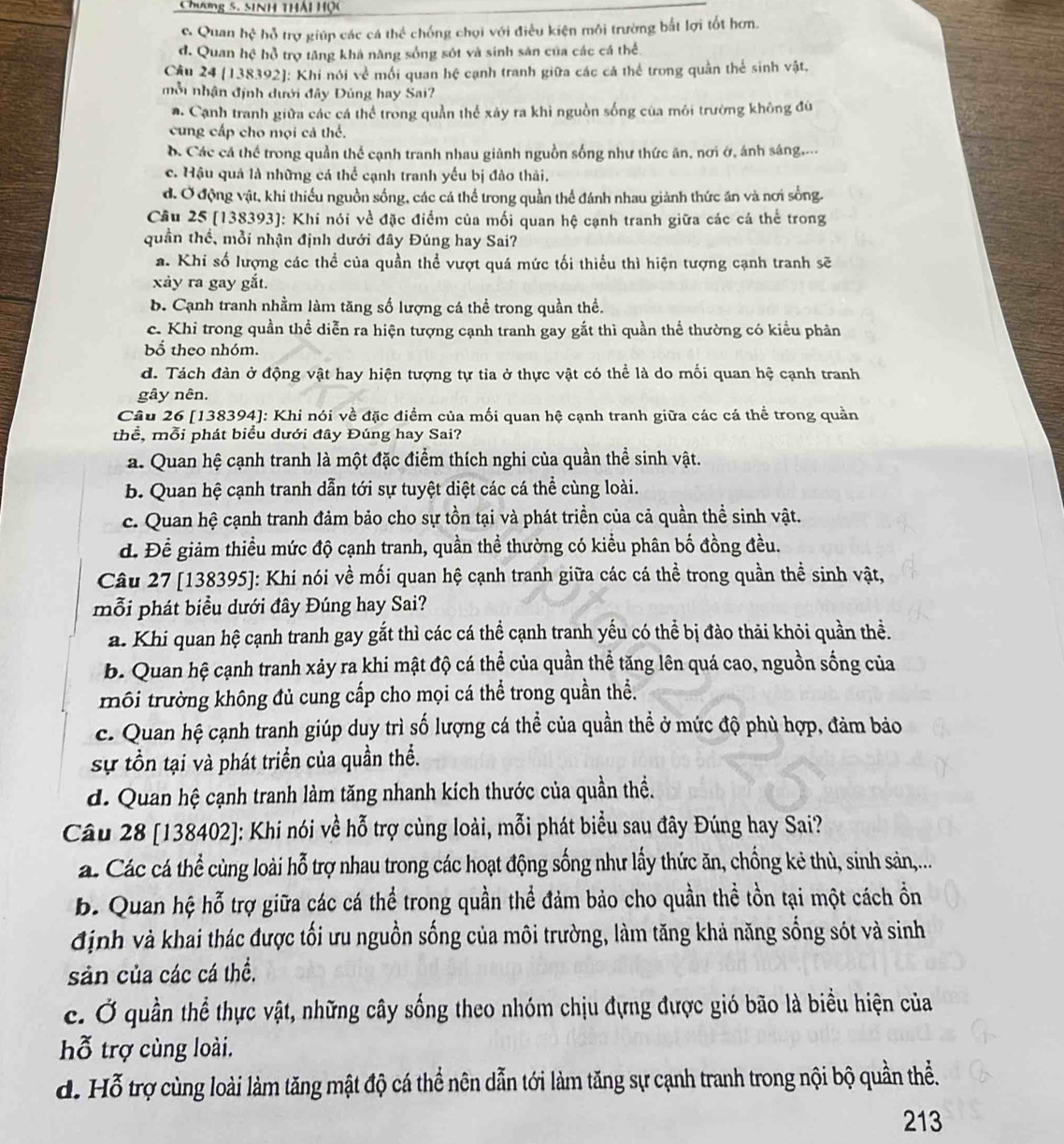 Chương 5. SiNh thái Hộc
c. Quan hệ hỗ trợ giúp các cá thể chống chọi với điều kiện môi trường bắt lợi tốt hơn.
d. Quan hệ hồ trợ tăng khá năng sống sót và sinh sản của các cá thể
Cầu 24 (138392): Khi nói về mối quan hệ cạnh tranh giữa các cá thể trong quần thể sinh vật.
nỗ nhận định dưới đây Đúng hay Sai?
a. Cạnh tranh giữa các cá thể trong quần thế xảy ra khi nguồn sống của môi trường không đủ
cung cấp cho mọi cả thể.. Các cá thể trong quần thể cạnh tranh nhau giành nguồn sống như thức ăn, nơi ở, ánh sáng....
c. Hậu quả là những cá thể cạnh tranh yếu bị đào thải.
d. Ở động vật, khi thiếu nguồn sống, các cá thể trong quần thể đánh nhau giành thức ăn và nơi sống.
Cầu 25 (138393]: Khi nói về đặc điểm của mối quan hệ cạnh tranh giữa các cá thể trong
quần thể, mỗi nhận định dưới đây Đúng hay Sai?
a. Khi số lượng các thể của quần thể vượt quá mức tối thiểu thì hiện tượng cạnh tranh sẽ
xảy ra gay gắt.
b. Cạnh tranh nhằm làm tăng số lượng cá thể trong quần thể.
c. Khi trong quần thể diễn ra hiện tượng cạnh tranh gay gắt thì quần thể thường có kiểu phân
bố theo nhóm.
d. Tách đàn ở động vật hay hiện tượng tự tia ở thực vật có thể là do mối quan hệ cạnh tranh
gây nên.
Câu 26 [138394]: Khi nói về đặc điểm của mối quan hệ cạnh tranh giữa các cá thể trong quần
thể, mỗi phát biểu dưới đây Đúng hay Sai?
a. Quan hệ cạnh tranh là một đặc điểm thích nghi của quần thể sinh vật.
b. Quan hệ cạnh tranh dẫn tới sự tuyệt diệt các cá thể cùng loài.
c. Quan hệ cạnh tranh đảm bảo cho sự tồn tại và phát triền của cả quần thể sinh vật.
d. Để giảm thiều mức độ cạnh tranh, quần thề thường có kiểu phân bố đồng đều.
Câu 27 [138395]: Khi nói về mối quan hệ cạnh tranh giữa các cá thể trong quần thể sinh vật,
mỗi phát biểu dưới đây Đúng hay Sai?
a. Khi quan hệ cạnh tranh gay gắt thì các cá thể cạnh tranh yếu có thể bị đảo thải khỏi quần thề.
b. Quan hệ cạnh tranh xảy ra khi mật độ cá thể của quần thể tăng lên quá cao, nguồn sống của
môi trường không đủ cung cấp cho mọi cá thể trong quần thể.
c. Quan hệ cạnh tranh giúp duy trì số lượng cá thể của quần thể ở mức độ phù hợp, đảm bảo
sự tổn tại và phát triển của quần thể.
d. Quan hệ cạnh tranh làm tăng nhanh kích thước của quần thề.
Câu 28 [138402]: Khi nói về hỗ trợ cùng loài, mỗi phát biểu sau đây Đúng hay Sai?
a. Các cá thể cùng loài hỗ trợ nhau trong các hoạt động sống như lấy thức ăn, chống kẻ thù, sinh sản,...
b. Quan hệ hỗ trợ giữa các cá thể trong quần thể đảm bảo cho quần thể tồn tại một cách ồn
định và khai thác được tối ưu nguồn sống của môi trường, làm tăng khả năng sống sót và sinh
sản của các cá thể.
c. Ở quần thể thực vật, những cây sống theo nhóm chịu đựng được gió bão là biểu hiện của
hỗ trợ cùng loài.
d. Hỗ trợ cùng loài làm tăng mật độ cá thể nên dẫn tới làm tăng sự cạnh tranh trong nội bộ quần thể.
213