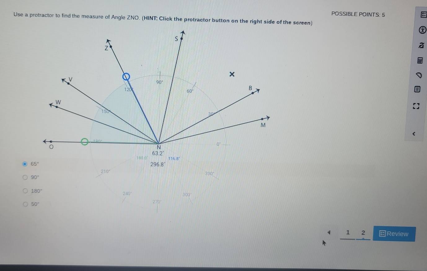 POSSIBLE POINTS: 5
Use a protractor to find the measure of Angle ZNO. (HINT: Click the protractor button on the right side of the screen)
a
z
65°
296.8°
210°
330°
90°
180°
240°
300°
270°
50°
1 2 Review