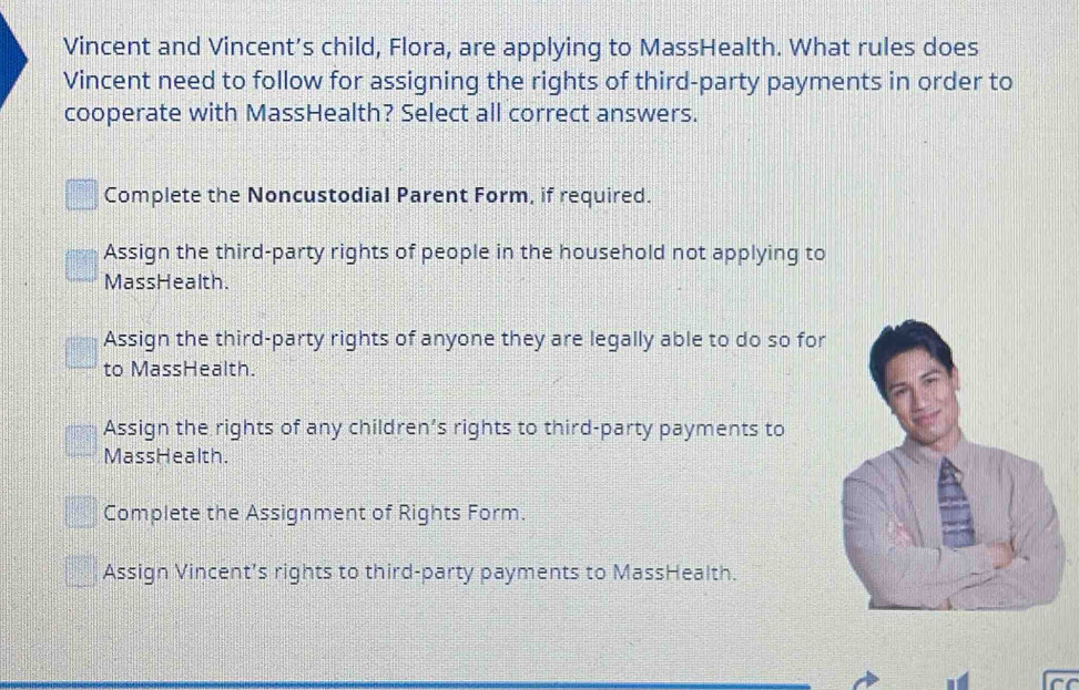 Vincent and Vincent’s child, Flora, are applying to MassHealth. What rules does
Vincent need to follow for assigning the rights of third-party payments in order to
cooperate with MassHealth? Select all correct answers.
Complete the Noncustodial Parent Form, if required.
Assign the third-party rights of people in the household not applying to
MassHealth.
Assign the third-party rights of anyone they are legally able to do so for
to MassHealth.
Assign the rights of any children’s rights to third-party payments to
MassHealth.
Complete the Assignment of Rights Form.
Assign Vincent’s rights to third-party payments to MassHealth.