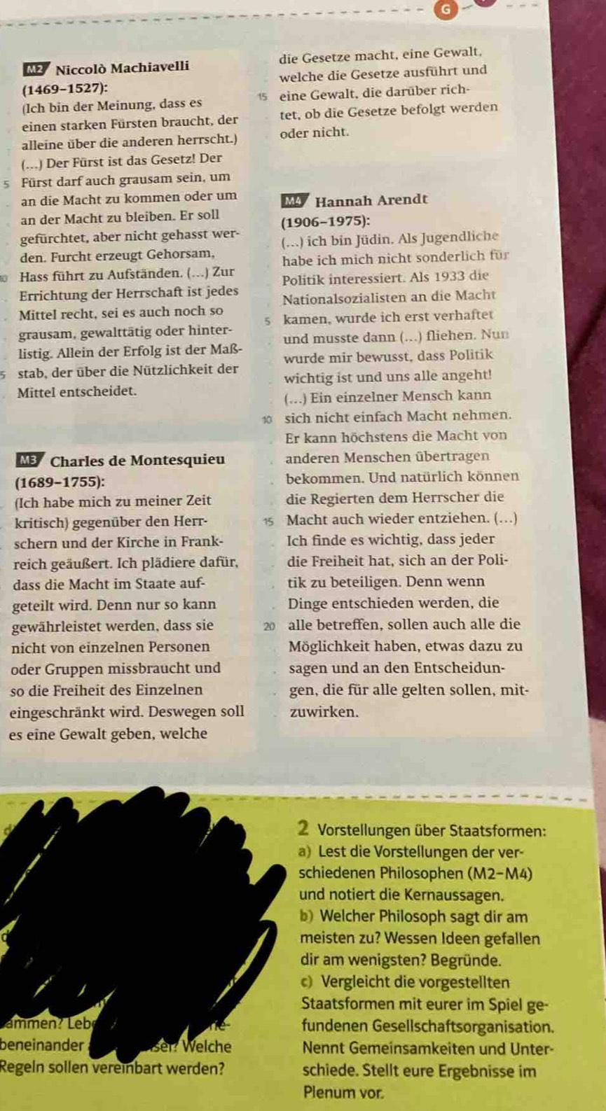 M2  Niccolò Machiavelli die Gesetze macht, eine Gewalt.
(1469-1527): welche die Gesetze ausführt und
(lch bin der Meinung, dass es 15 eine Gewalt, die darüber rich-
einen starken Fürsten braucht, der tet, ob die Gesetze befolgt werden
alleine über die anderen herrscht.) oder nicht.
(...) Der Fürst ist das Gesetz! Der
5 Fürst darf auch grausam sein, um
an die Macht zu kommen oder um M Hannah Arendt
an der Macht zu bleiben. Er soll
gefürchtet, aber nicht gehasst wer- (1906-1975):
(..) ich bin Jüdin. Als Jugendliche
den. Furcht erzeugt Gehorsam, habe ich mich nicht sonderlich für
0 Hass führt zu Aufständen. (...) Zur Politik interessiert. Als 1933 die
Errichtung der Herrschaft ist jedes Nationalsozialisten an die Macht
Mittel recht, sei es auch noch so kamen, wurde ich erst verhaftet
5
grausam, gewalttätig oder hinter- und musste dann (…) fliehen. Nun
listig. Allein der Erfolg ist der Maß-
wurde mir bewusst, dass Politik
stab, der über die Nützlichkeit der
wichtig ist und uns alle angeht!
Mittel entscheidet.
(…) Ein einzelner Mensch kann
10 sich nicht einfach Macht nehmen.
Er kann höchstens die Macht von
M3 Charles de Montesquieu anderen Menschen übertragen
(1689-1755): bekommen. Und natürlich können
(Ich habe mich zu meiner Zeit die Regierten dem Herrscher die
kritisch) gegenüber den Herr- Macht auch wieder entziehen. (…)
schern und der Kirche in Frank- Ich finde es wichtig, dass jeder
reich geäußert. Ich plädiere dafür, die Freiheit hat, sich an der Poli-
dass die Macht im Staate auf- tik zu beteiligen. Denn wenn
geteilt wird. Denn nur so kann Dinge entschieden werden, die
gewährleistet werden, dass sie 20 alle betreffen, sollen auch alle die
nicht von einzelnen Personen Möglichkeit haben, etwas dazu zu
oder Gruppen missbraucht und sagen und an den Entscheidun-
so die Freiheit des Einzelnen gen, die für alle gelten sollen, mit-
eingeschränkt wird. Deswegen soll zuwirken.
es eine Gewalt geben, welche
2 Vorstellungen über Staatsformen:
a) Lest die Vorstellungen der ver-
schiedenen Philosophen (M2-M4)
und notiert die Kernaussagen.
b) Welcher Philosoph sagt dir am
meisten zu? Wessen Ideen gefallen
dir am wenigsten? Begründe.
c) Vergleicht die vorgestellten
Staatsformen mit eurer im Spiel ge-
mmen  L eb fundenen Gesellschaftsorganisation.
beneinander ser? Welche Nennt Gemeinsamkeiten und Unter-
Regeln sollen vereinbart werden? schiede. Stellt eure Ergebnisse im
Plenum vor.