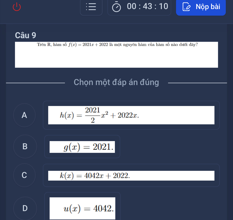 00:43:10 Nộp bài
Câu 9
Trên R, hàm số f(x)=2021x+2022 là một nguyên hàm của hàm số nào dưới đây?
Chọn một đáp án đúng
A
h(x)= 2021/2 x^2+2022x.
B
g(x)=2021.
C
k(x)=4042x+2022.
D
u(x)=4042.