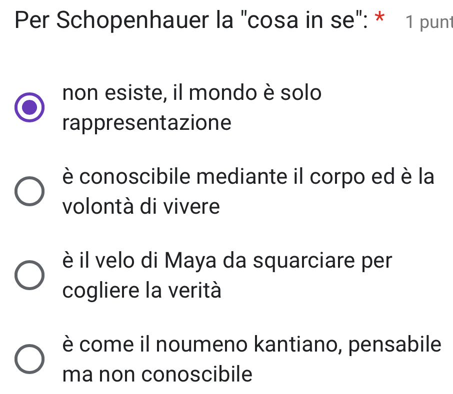 Per Schopenhauer la "cosa in se": * 1 punt
non esiste, il mondo è solo
rappresentazione
è conoscibile mediante il corpo ed è la
volontà di vivere
è il velo di Maya da squarciare per
cogliere la verità
è come il noumeno kantiano, pensabile
ma non conoscibile