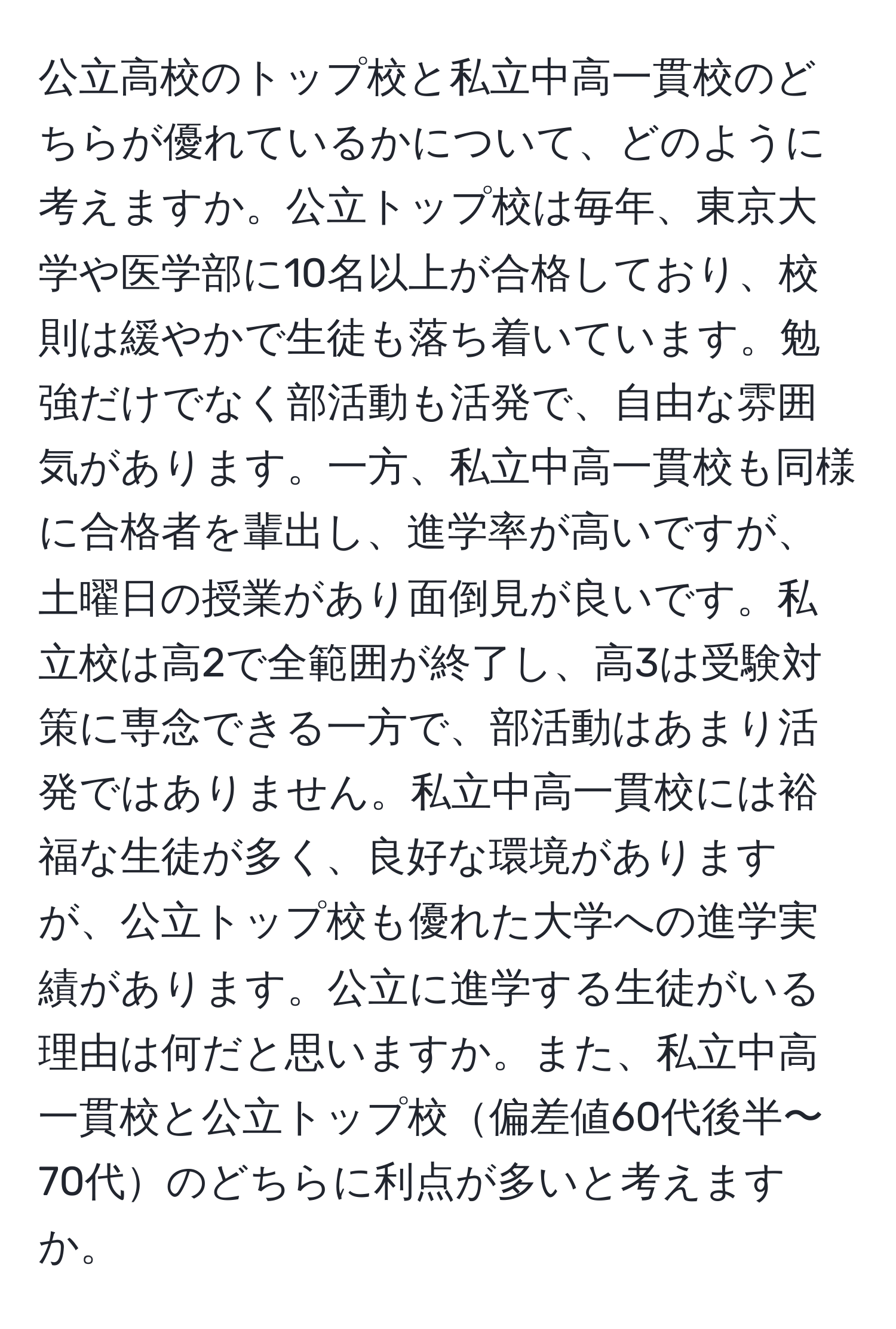 公立高校のトップ校と私立中高一貫校のどちらが優れているかについて、どのように考えますか。公立トップ校は毎年、東京大学や医学部に10名以上が合格しており、校則は緩やかで生徒も落ち着いています。勉強だけでなく部活動も活発で、自由な雰囲気があります。一方、私立中高一貫校も同様に合格者を輩出し、進学率が高いですが、土曜日の授業があり面倒見が良いです。私立校は高2で全範囲が終了し、高3は受験対策に専念できる一方で、部活動はあまり活発ではありません。私立中高一貫校には裕福な生徒が多く、良好な環境がありますが、公立トップ校も優れた大学への進学実績があります。公立に進学する生徒がいる理由は何だと思いますか。また、私立中高一貫校と公立トップ校偏差値60代後半〜70代のどちらに利点が多いと考えますか。