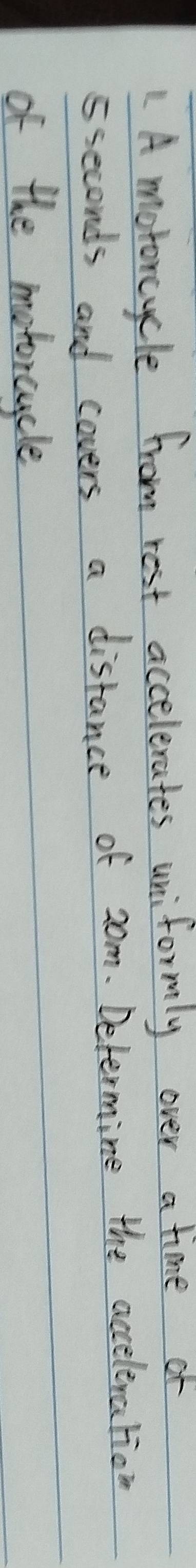 A motoncycle from rest accelerates uniformly over a time or 
sseconds and covers a distance of 20m. Determine the accelination 
of the metorcycle