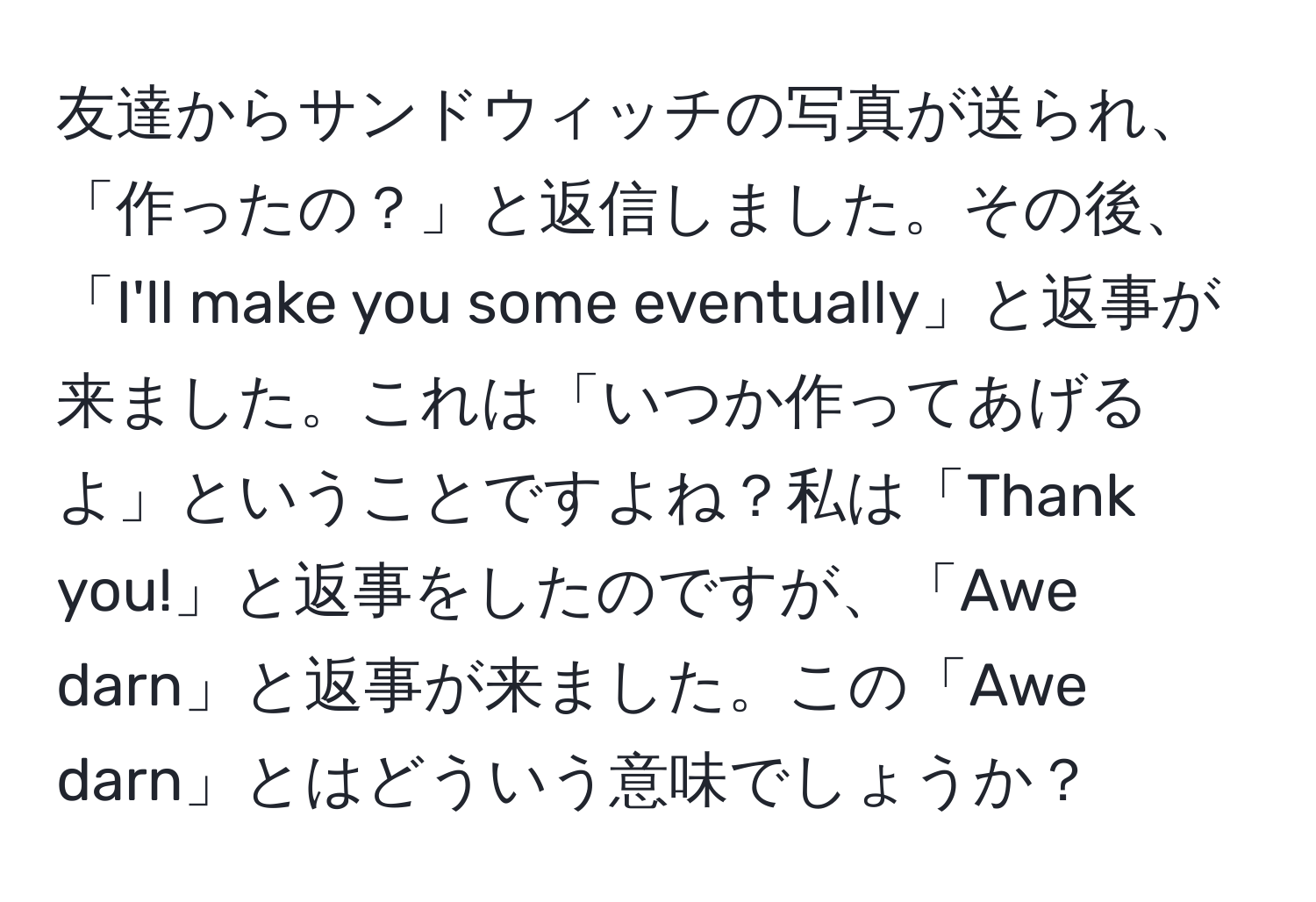 友達からサンドウィッチの写真が送られ、「作ったの？」と返信しました。その後、「I'll make you some eventually」と返事が来ました。これは「いつか作ってあげるよ」ということですよね？私は「Thank you!」と返事をしたのですが、「Awe darn」と返事が来ました。この「Awe darn」とはどういう意味でしょうか？