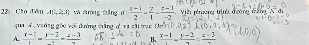 22: Cho điểm A(1;2;3) và đường thẳng d :  (x+1)/2 = y/1 = (z-3)/-2 . Viết phương trịnh đường thăng Δ di
qua A , vuông góc với đường thẳng đ và cắt trục
A.  (x-1)/1 = (y-2)/-2 = (z-3)/2   (x-1)/1 = (y-2)/2 = (z-3)/2 
B.