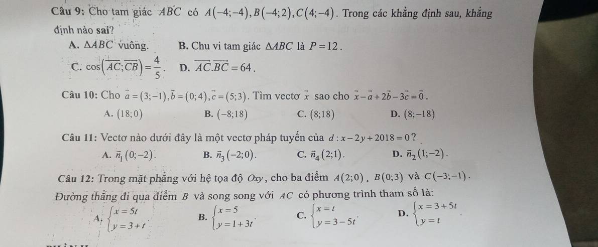 Cho tam giác AB'C có A(-4;-4),B(-4;2),C(4;-4). Trong các khẳng định sau, khẳng
định nào sai?
A. △ ABC vuông. B. Chu vi tam giác △ ABC là P=12.
C. cos (overline AC;overline CB)= 4/5 . D. overline AC.overline BC=64.
Câu 10: Cho vector a=(3;-1),vector b=(0;4),vector c=(5;3). Tìm vecto x sao cho vector x-vector a+2vector b-3vector c=vector 0.
A. (18;0) (-8;18) C. (8;18) D. (8;-18)
B.
Câu 11: Vectơ nào dưới đây là một vectơ pháp tuyển của d:x-2y+2018=0 ?
A. overline n_1(0;-2). B. vector n_3(-2;0). C. overline n_4(2;1). D. vector n_2(1;-2).
Câu 12: Trong mặt phẳng với hệ tọa độ Oxy, cho ba điểm A(2;0),B(0;3) và C(-3;-1).
Đường thẳng đi qua điểm B và song song với AC có phương trình tham số là:
A. beginarrayl x=5t y=3+tendarray. B. beginarrayl x=5 y=1+3tendarray. . C. beginarrayl x=t y=3-5tendarray. . D. beginarrayl x=3+5t y=tendarray. .