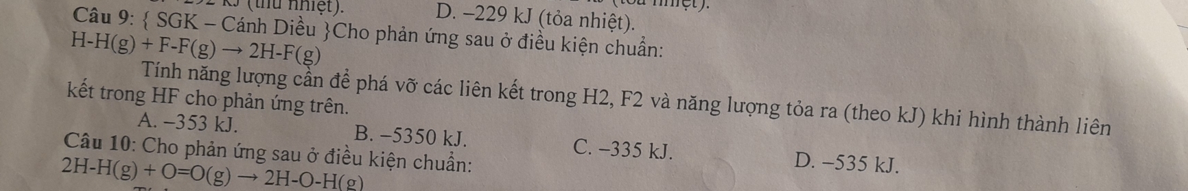 a met y
(thu nhiệt). D. -229 kJ (tỏa nhiệt).
Câu 9:  SGK - Cánh Diều Cho phản ứng sau ở điều kiện chuẩn:
H-H(g)+F-F(g)to 2H-F(g)
Tính năng lượng cần để phá vỡ các liên kết trong H2, F2 và năng lượng tỏa ra (theo kJ) khi hình thành liên
kết trong HF cho phản ứng trên.
A. -353 kJ. B. -5350 kJ. C. -335 kJ. D. -535 kJ.
Câu 10: Cho phản ứng sau ở điều kiện chuẩn:
2H-H(g)+O=O(g)to 2H-O-H(g)