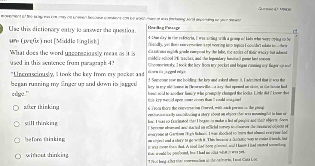 Question ID: 149836
movement of the progress bar may be uneven because questions can be worth more or less (including zero) depending on your answer.
Use this dictionary entry to answer the question. Reading Passage
4 One day in the cafeteria, I was sitting with a group of kids who were trying to be
un- (prefix) not [Middle English] friendly, yet their conversation kept veering into topics I couldn't relate to—their
disastrous eighth grade campout by the lake, the antics of their wacky but adored
What does the word unconsciously mean as it is middle school PE teacher, and the legendary baseball game last season.
used in this sentence from paragraph 4? Unconsciously, I took the key from my pocket and began running my finger up and
“Unconsciously, I took the key from my pocket and down its jagged edge.
5 Someone saw me holding the key and asked about it. I admitted that it was the
began running my finger up and down its jagged key to my old house in Brownsville—a key that opened no door, as the house had
edge.” been sold to another family who promptly changed the locks. Little did I know that
this key would open more doors than I could imagine!
after thinking 6 From there the conversation flowed, with each person in the group
enthusiastically contributing a story about an object that was meaningful to him or
still thinking her. I was so fascinated that I began to make a list of people and their objects. Soon
I became obsessed and started an official survey to discover the treasured objects of
everyone at Garrison High School. I was shocked to learn that almost everyone had
before thinking
an object and a story to go with it. This became a fantastic way to make friends, but
it was more than that. A seed had been planted, and I knew I had started something
without thinking that would be profound, but I had no idea what it was yet.
7 Not long after that conversation in the cafeteria, I met Cara Lee.