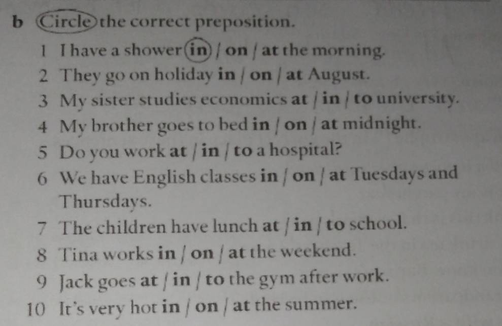 Circle the correct preposition. 
1 I have a shower(in) / on / at the morning. 
2 They go on holiday in / on / at August. 
3 My sister studies economics at / in / to university. 
4 My brother goes to bed in / on / at midnight. 
5 Do you work at / in / to a hospital? 
6 We have English classes in / on / at Tuesdays and 
Thursdays. 
7 The children have lunch at / in / to school. 
8 Tina works in / on / at the weekend. 
9 Jack goes at / in / to the gym after work. 
10 It’s very hot in / on / at the summer.