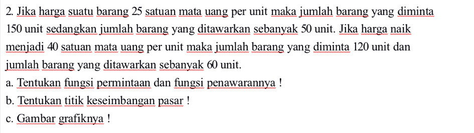 Jika harga suatu barang 25 satuan mata uang per unit maka jumlah barang yang diminta
150 unit sedangkan jumlah barang yang ditawarkan sebanyak 50 unit. Jika harga naik 
menjadi 40 satuan mata uang per unit maka jumlah barang yang diminta 120 unit dan 
jumlah barang yang ditawarkan sebanyak 60 unit. 
a. Tentukan fungsi permintaan dan fungsi penawarannya ! 
b. Tentukan titik keseimbangan pasar ! 
c. Gambar grafiknya !