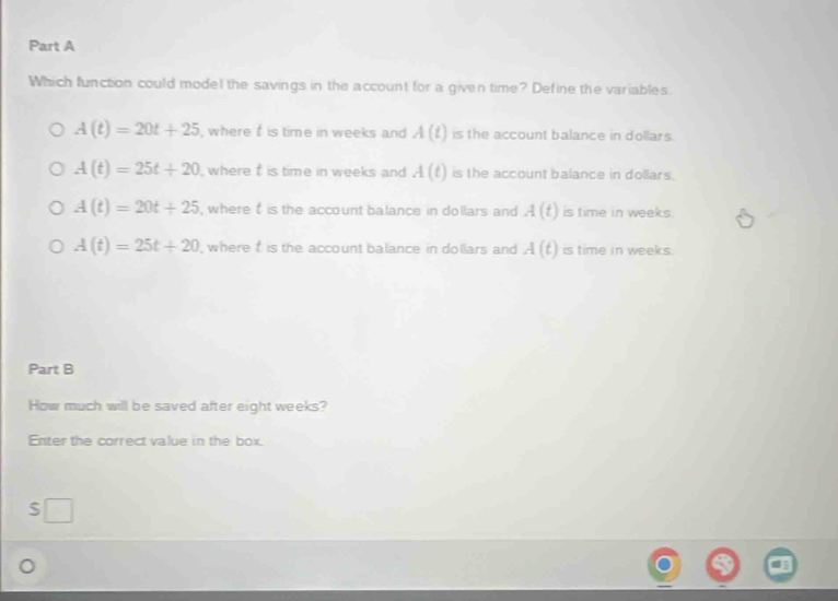 Which function could model the savings in the account for a given time? Define the variables.
A(t)=20t+25 , where is time in weeks and A(t) is the account balance in dollars.
A(t)=25t+20 , where t is time in weeks and A(t) is the account balance in dollars.
A(t)=20t+25 , where t is the account balance in dollars and A(t) is time in weeks.
A(t)=25t+20 , where is the account balance in dollars and A(t) is time in weeks.
Part B
How much will be saved after eight weeks?
Enter the correct value in the box.
S