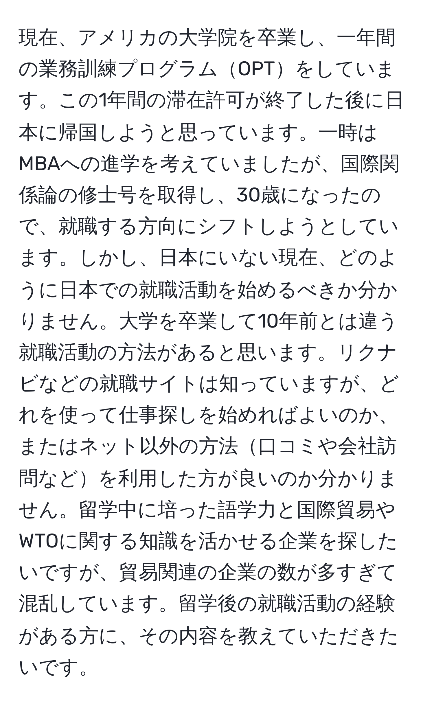 現在、アメリカの大学院を卒業し、一年間の業務訓練プログラムOPTをしています。この1年間の滞在許可が終了した後に日本に帰国しようと思っています。一時はMBAへの進学を考えていましたが、国際関係論の修士号を取得し、30歳になったので、就職する方向にシフトしようとしています。しかし、日本にいない現在、どのように日本での就職活動を始めるべきか分かりません。大学を卒業して10年前とは違う就職活動の方法があると思います。リクナビなどの就職サイトは知っていますが、どれを使って仕事探しを始めればよいのか、またはネット以外の方法口コミや会社訪問などを利用した方が良いのか分かりません。留学中に培った語学力と国際貿易やWTOに関する知識を活かせる企業を探したいですが、貿易関連の企業の数が多すぎて混乱しています。留学後の就職活動の経験がある方に、その内容を教えていただきたいです。