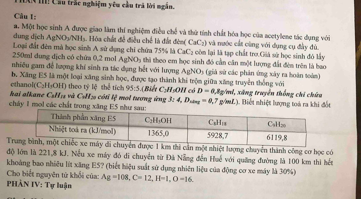 THAN III: Cầu trắc nghiệm yêu cầu trả lời ngắn.
Câu 1:
a. Một học sinh A được giao làm thí nghiệm điều chế và thừ tính chất hóa học của acetylene tác dụng với
dung dịch AgNO_3/NH_3. Hóa chất để điều chế là đất đèn( (CaC_2) và nước cất cùng với dụng cụ đầy đủ.
Loại đất đèn mà học sinh A sử dụng chỉ chứa 75% là CaC_2 còn lại là tạp chất trơ.Giả sử học sinh đó lấy
250ml dung dịch có chứa 0,2 mol Ag NO_3 thì theo em học sinh đó cần cân một lượng đất đèn trên là bao
nhiêu gam để lượng khí sinh ra tác dụng hết với lượng AgNO_3 (giả sử các phản ứng xảy ra hoàn toàn)
b. Xăng E5 là một loại xăng sinh học, được tạo thành khi trộn giữa xăng truyền thống với
ethanol (C_2H_5OH) theo tỷ lệ thể tích 95:5 (Biết C_2H_5OH có D=0,8g/ml 1, xăng truyền thống chỉ chứa
hai alkane C_8H_18 và C_9H_20 cóti lệ mol tương ứng 3:4,D_xdng=0,7g/mL). Biết nhiệt lượng toả ra khi đốt
cháy 1 mol các chất trong xăng E5 như
T một nhiệt lượng chuyển thành công cơ học có
độ lớn là 221,8 kJ. Nếu xe máy đó di chuyển từ Đà Nẵng đến Huế với quãng đường là 100 km thì hết
khoảng bao nhiêu lít xăng E5? (biết hiệu suất sử dụng nhiên liệu của động cơ xe máy là 30%)
Cho biết nguyên tử khối của: Ag=108,C=12,H=1,O=16.
PHÀN IV: Tự luận