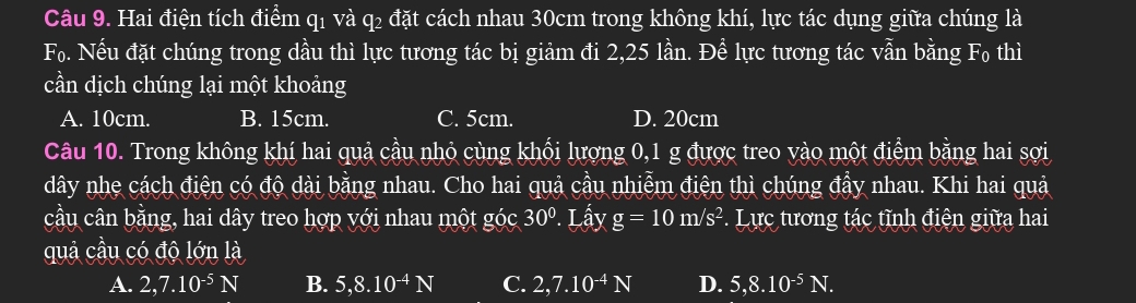 Hai điện tích điểm q1 và q2 đặt cách nhau 30cm trong không khí, lực tác dụng giữa chúng là
F_0. Nếu đặt chúng trong dầu thì lực tương tác bị giảm đi 2,25 lần. Đề lực tương tác vẫn bằng F_0 thì
cần dịch chúng lại một khoảng
A. 10cm. B. 15cm. C. 5cm. D. 20cm
Câu 10. Trong không khí hai quả cầu nhỏ cùng khối lượng 0, 1 g được treo vào một điểm bằng hai sợi
dây nhẹ cách điện có độ dài bằng nhau. Cho hai quả cầu nhiễm điện thì chúng đầy nhau. Khi hai quả
cầu cân bằng, hai dây treo hợp với nhau một góc 30°. Lấy g=10m/s^2. Lực tương tác tĩnh điện giữa hai
quả cầu có độ lớn là
A. 2, 7.10^(-5)N B. 5, 8.10^(-4)N C. 2,7.10^(-4)N D. 5, 8.10^(-5)N.