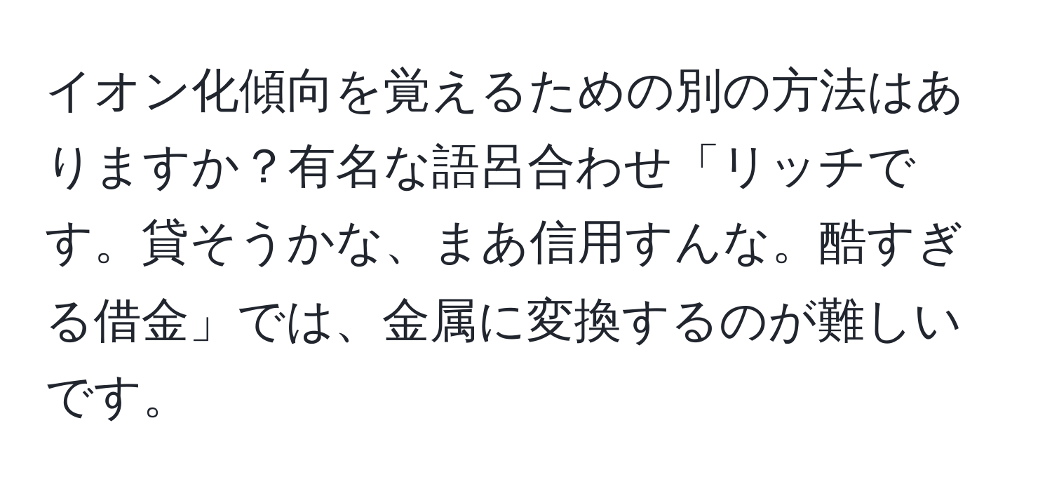 イオン化傾向を覚えるための別の方法はありますか？有名な語呂合わせ「リッチです。貸そうかな、まあ信用すんな。酷すぎる借金」では、金属に変換するのが難しいです。