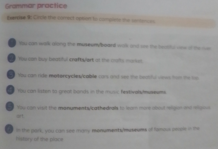 Grammar practice
Exercise 9; Circle the correct option to complete the sentences.
You can walk along the museum/board walk and see the beatiful view of the river.
You can buy beatiful crafts/art at the crafts market.
You can ride motorcycles/cable cars and see the beatiful views from the top.
You can listen to great bands in the music festivals/museums.
5 You can visit the monuments/cathedrals to learn more about religion and religious.
art.
in the park, you can see many monuments/museums of famous people in the
history of the place