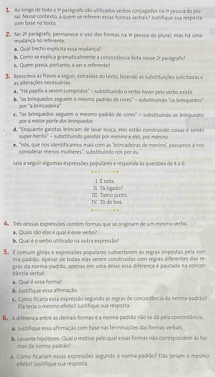 Ao longo de todo o 1º parágrafo são utilizados verbos conjugados na 1ª pessoa do plu-
ral. Nesse contexto, a quem se referem essas formas verbais? Justifique sua resposta
com base no texto.
2. No 2^(_ circ) parágrafo, permanece o uso das formas na 1ª pessoa do plural, mas há uma
mudança no referente.
a. Qual trecho explicita essa mudança?
b. Como se explica gramaticalmente a concordância feita nesse 2º parágrafo?
c. Quem passa, portanto, a ser o referente?
3. Reescreva as frases a seguir, extraídas do texto, fazendo as substituições solicitadas e
as alterações necessárias.
a. “Há papéis a serem cumpridos” - substituindo o verbo haver pelo verbo existir
b. “os brinquedos seguem o mesmo padrão de cores” - substituindo “os brinquedos”
por “a brincadeira”
c. “os brinquedos seguem o mesmo padrão de cores” - substituindo os brinquedos
por a maior parte dos brinquedos
d. "Enquanto garotas brincam de lavar louça, eles estão construindo coisas e sendo
super-heróis” - substituindo garotas por menina e eles, por menino.
e. “nós, que nos identificamos mais com as ‘brincadeiras de menino’, passamos a nos
considerar menos mulheres'', substituindo nós por eu.
Leia a seguir algumas expressões populares e responda às questões de 4 a 6.
I. É nóis.
II. Tá ligado?
III. Tamo junto.
IV. Tô de boa.
4. Três dessas expressões contêm formas que se originam de um mesmo verbo.
a. Quais são elas e qual é esse verbo?
b. Qual éo verbo utilizado na outra expressão?
5. É comum gírias e expressões populares subverterem as regras impostas pela nor-
ma-padrão. Apesar de todas elas serem construídas com regras diferentes das re-
gras da norma-padrão, apenas em uma delas essa diferença é pautada na concor-
dância verbal.
a. Qual é essa forma?
b. Justifique essa afirmação.
c. Como ficaria essa expressão segundo as regras de concordância da norma-padrão?
Ela teria o mesmo efeito? Justifique sua resposta.
6. A diferença entre as demais formas e a norma-padrão não se dá pela concordância.
a. Justifique essa afirmação com base nas terminações das formas verbais.
b. Levante hipóteses: Qual o motivo pelo qual essas formas não correspondem às for-
mas da norma-padrão?
c. Como ficariam essas expressões segundo a norma-padrão? Elas teriam o mesmo
efeito? Justifique sua resposta.