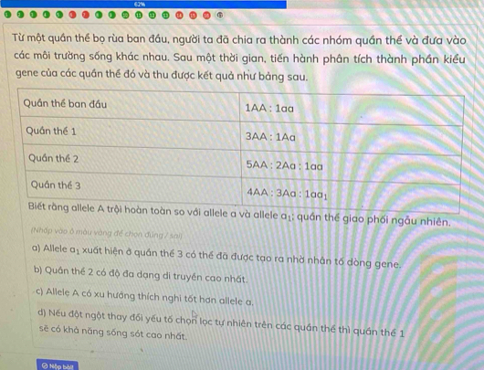 Từ một quần thể bọ rùa ban đầu, người ta đã chia ra thành các nhóm quần thể và đưa vào
các môi trường sống khác nhau. Sau một thời gian, tiến hành phân tích thành phần kiểu
gene của các quần thể đó và thu được kết quả như bảng sau.
và allele aị; quần thể giao phối ngẫu nhiên.
(Nhốp vào ở màu vàng để chọn đúng / sai)
a) Allele a_1 xuất hiện ở quần thể 3 có thể đã được tạo ra nhờ nhân tố dòng gene.
b) Quân thể 2 có độ đa dạng di truyền cao nhất.
c) Allele A có xu hướng thích nghi tốt hơn allele a.
d) Nếu đột ngột thay đổi yếu tố chọn lọc tự nhiên trên các quần thể thì quần thể 1
sẽ có khả năng sống sót cao nhất
Ô Nộp bài!