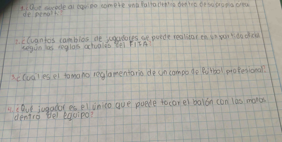 Oue socede al equipo comete una falfadentio dentio deso propia crea 
de penalti? 
2. cCuanto's cambios de jugadores sepuede redlizar en un par tido oficia 
segon las neglas actuales del FIFA? 
3. ((udles e) tamono reglomentario de un compode Rutbol proBesional? 
4. dQve jugador es el inico gue puede focarel balon can las manos 
dentro (del equipo?