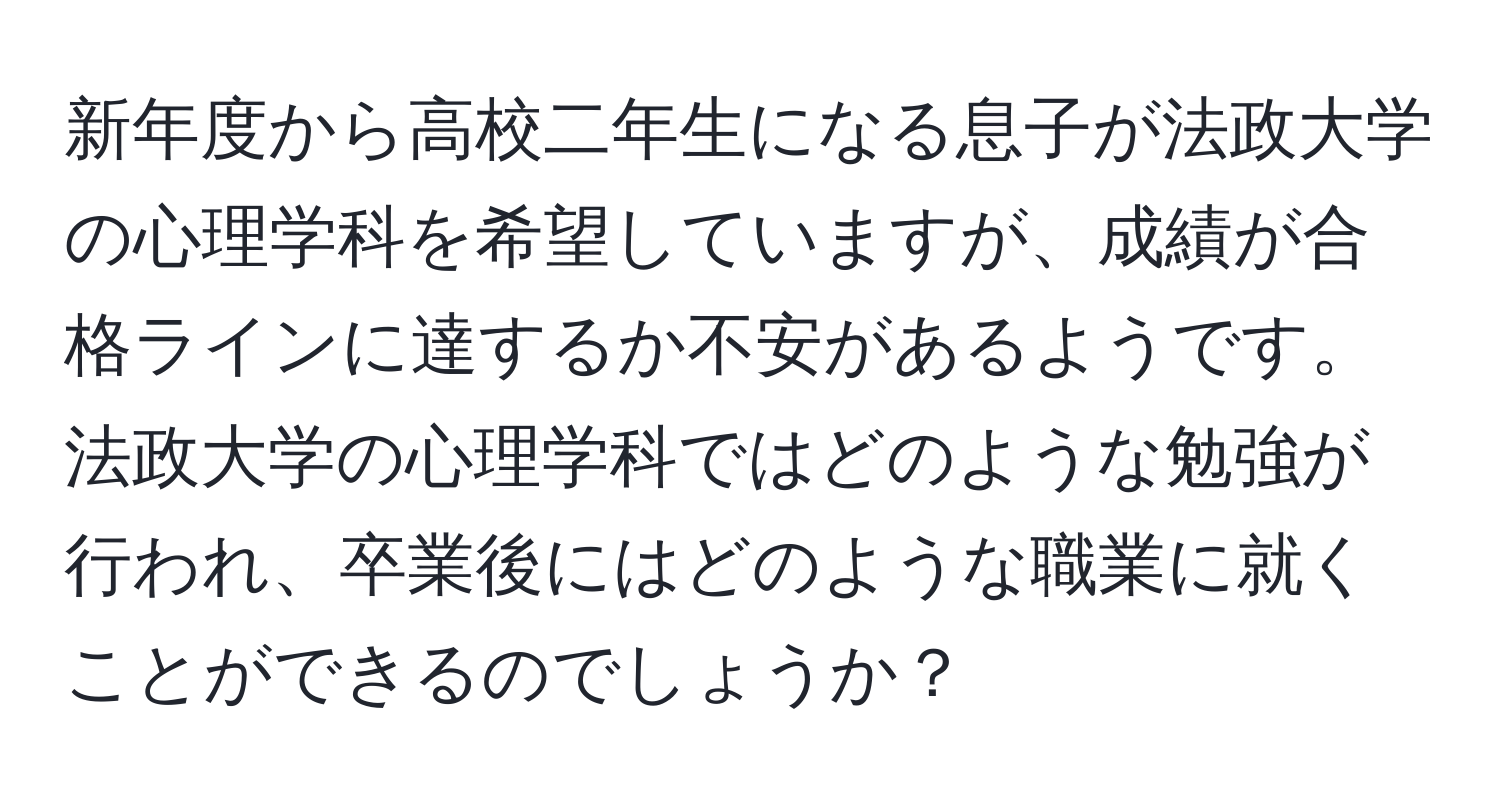 新年度から高校二年生になる息子が法政大学の心理学科を希望していますが、成績が合格ラインに達するか不安があるようです。法政大学の心理学科ではどのような勉強が行われ、卒業後にはどのような職業に就くことができるのでしょうか？