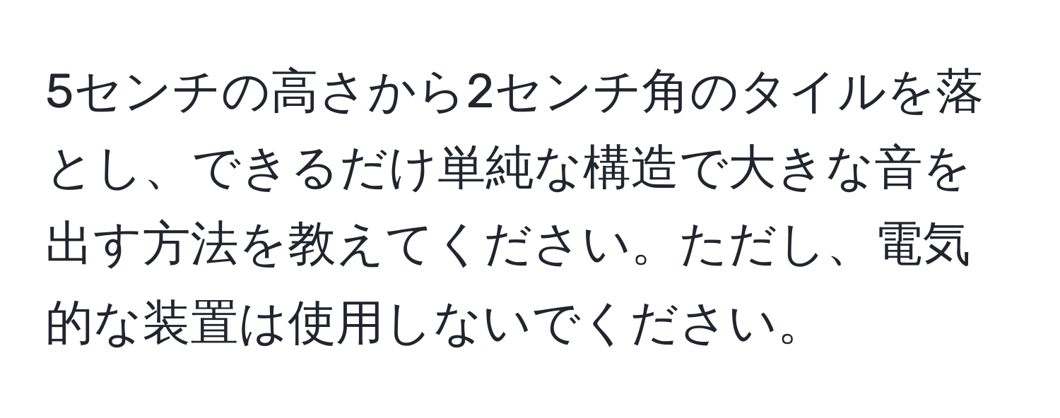 5センチの高さから2センチ角のタイルを落とし、できるだけ単純な構造で大きな音を出す方法を教えてください。ただし、電気的な装置は使用しないでください。