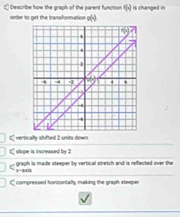 Describe how the graph of the parent function f(x) is changed in
order to get the transformation g(x).
vertically shifted 2 units down
slope is increased by 2
graph is made steeper by vertical stretch and is reflected over the
x-axis
€ compressed horizontally, making the graph steeper