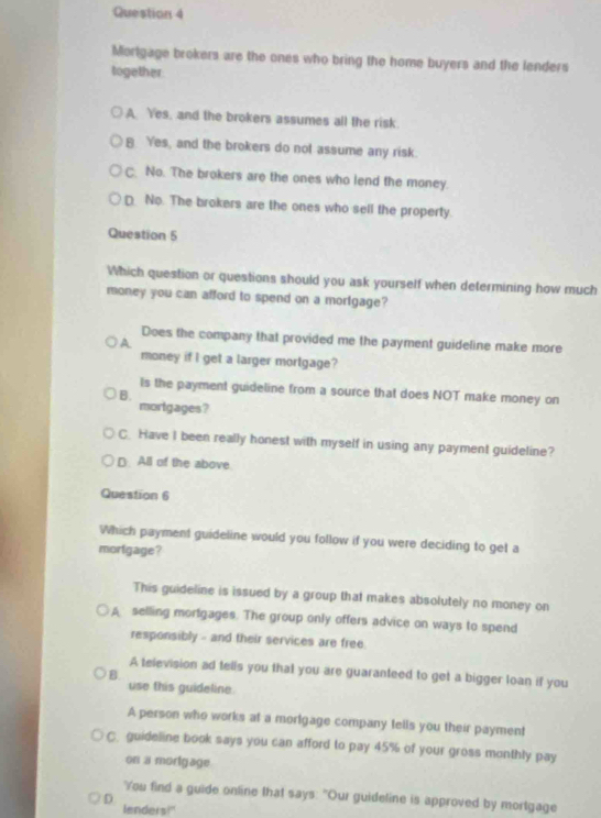Mortgage brokers are the ones who bring the home buyers and the lenders
together
A. Yes, and the brokers assumes all the risk.
B Yes, and the brokers do not assume any risk.
C. No. The brokers are the ones who lend the money.
D No. The brokers are the ones who sell the property.
Question 5
Which question or questions should you ask yourself when determining how much
money you can afford to spend on a mortgage?
Does the company that provided me the payment guideline make more
A
money if I get a larger mortgage?
Is the payment guideline from a source that does NOT make money on
B.
mortgages?
C. Have I been really honest with myself in using any payment guideline?
D. All of the above.
Question 6
Which payment guideline would you follow if you were deciding to get a
morfgage?
This guideline is issued by a group that makes absolutely no money on
A selling mortgages. The group only offers advice on ways to spend
responsibly - and their services are free
A television ad tells you that you are guaranteed to get a bigger loan if you
B
use this guideline
A person who works at a mortgage company tells you their payment
C. guideline book says you can afford to pay 45% of your gross monthly pay
on a morlgage
You find a guide online that says: "Our guideline is approved by mortgage
D
lenders!"