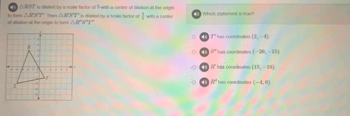 △ RST is dilated by a scale factor of 5 with a center of dilation at the origin
to form △ R'S'T' Then △ R'S'T' is dilated by a scale factor of  2/5  with a center Which statement is true?
of dilation at the origin to form △ R''S''T''
( T' has coordinates (2,-4)
S'' has coordinates (-20,-15)
( R'
has coordinates (15,-10).
( R''
has coordinates (-4,6).