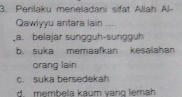 Perilaku meneladani sifat Allah Al-
Qawiyyu antara lain ....
a. belajar sunggüh-sunggüh
b. suka memaafkan kesalahan
orang lain
c. suka bersedekah
d. membela kaum yang lemah