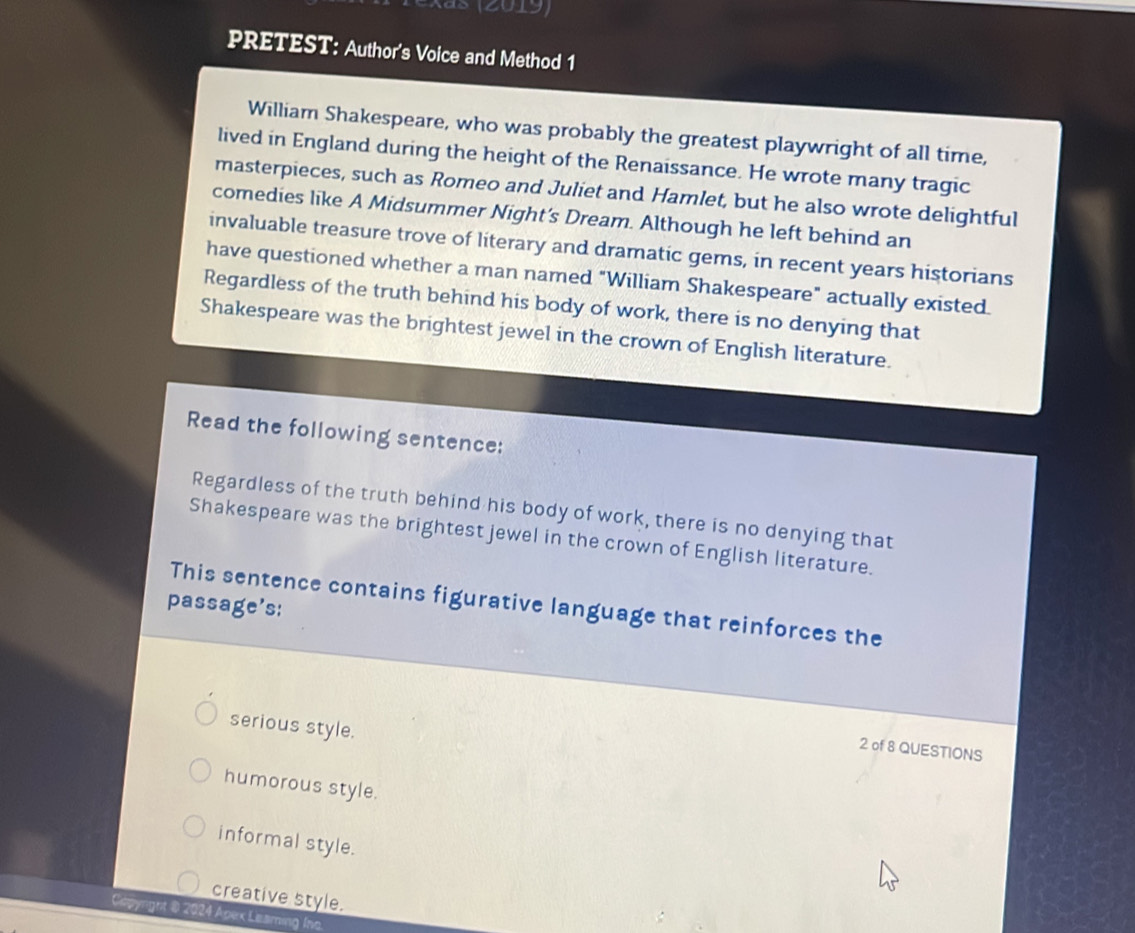 (as (2019)
PRETEST: Author's Voice and Method 1
William Shakespeare, who was probably the greatest playwright of all time,
lived in England during the height of the Renaissance. He wrote many tragic
masterpieces, such as Romeo and Juliet and Hamlet, but he also wrote delightful
comedies like A Midsummer Night’s Dream. Although he left behind an
invaluable treasure trove of literary and dramatic gems, in recent years historians
have questioned whether a man named "William Shakespeare" actually existed
Regardless of the truth behind his body of work, there is no denying that
Shakespeare was the brightest jewel in the crown of English literature.
Read the following sentence:
Regardless of the truth behind his body of work, there is no denying that
Shakespeare was the brightest jewel in the crown of English literature.
passage's: This sentence contains figurative language that reinforces the
serious style.
2 of 8 QUESTIONS
humorous style.
informal style.
creative style.
Capynght @ 2024 Apex Leaming Ino.