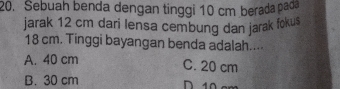 Sebuah benda dengan tinggi 10 cm berada pao
jarak 12 cm dari lensa cembung dan jarak fokus
18 cm. Tinggi bayangan benda adalah....
A. 40 cm
C. 20 cm
B. 30 cm
D 10 e