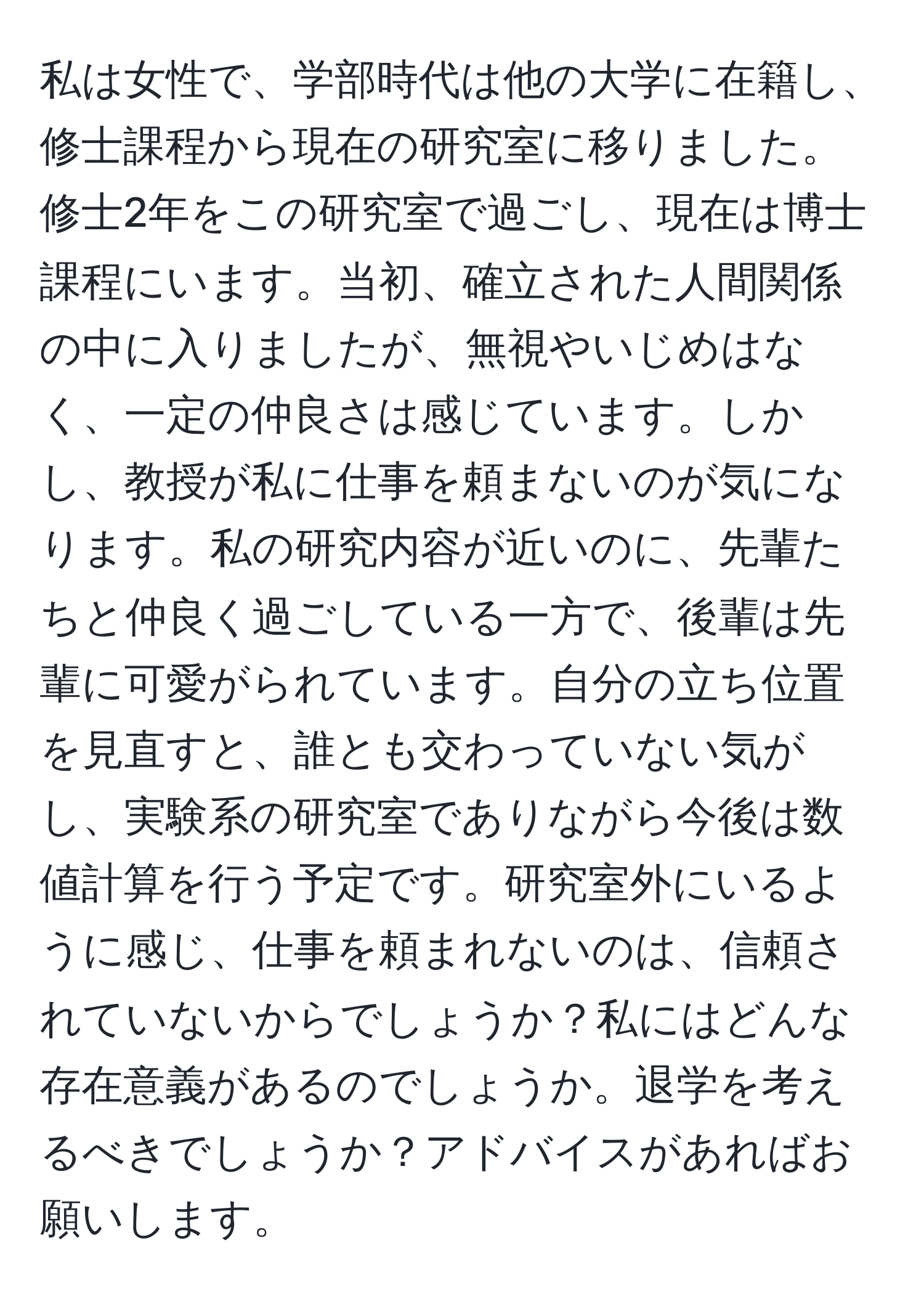 私は女性で、学部時代は他の大学に在籍し、修士課程から現在の研究室に移りました。修士2年をこの研究室で過ごし、現在は博士課程にいます。当初、確立された人間関係の中に入りましたが、無視やいじめはなく、一定の仲良さは感じています。しかし、教授が私に仕事を頼まないのが気になります。私の研究内容が近いのに、先輩たちと仲良く過ごしている一方で、後輩は先輩に可愛がられています。自分の立ち位置を見直すと、誰とも交わっていない気がし、実験系の研究室でありながら今後は数値計算を行う予定です。研究室外にいるように感じ、仕事を頼まれないのは、信頼されていないからでしょうか？私にはどんな存在意義があるのでしょうか。退学を考えるべきでしょうか？アドバイスがあればお願いします。