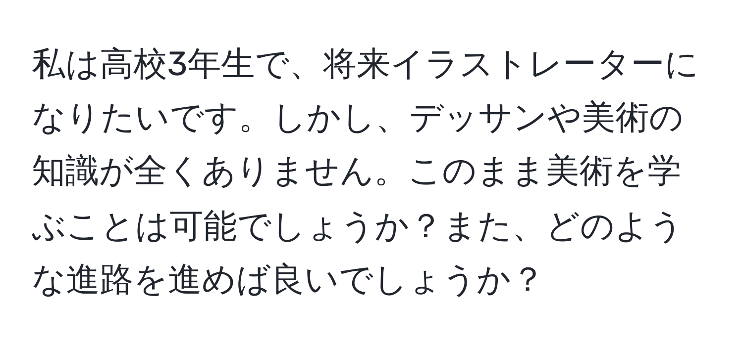 私は高校3年生で、将来イラストレーターになりたいです。しかし、デッサンや美術の知識が全くありません。このまま美術を学ぶことは可能でしょうか？また、どのような進路を進めば良いでしょうか？