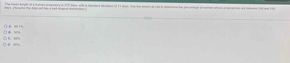 The mean length of a human pregnancy is 270 days, with a standard deviation of 11 days. Use the empirical rule to determine the percentage of women whose pregnancies are between 248 and 292
days. (Assume the data set has a bell-shaped distribution )
A. 99.7%
B. 50%
C. 68%
D. 95%