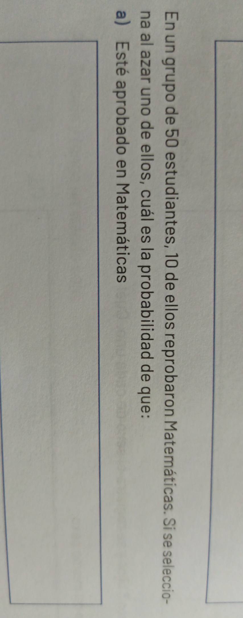 En un grupo de 50 estudiantes, 10 de ellos reprobaron Matemáticas. Si se seleccio- 
na al azar uno de ellos, cuál es la probabilidad de que: 
a) Esté aprobado en Matemáticas