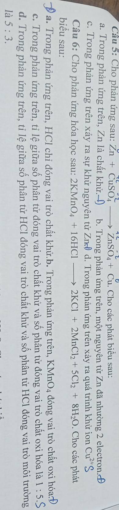 Cho phản ứng sau: Zn+CuSO_4 _  ZnSO_4+Cu. Cho các phát biểu sau:
a. Trong phản ứng trên, Zn là chất khử.) b. Trong phản ứng trên, một nguyên tử Zn đã nhường 2 electron.
c. Trong phản ứng trên xảy ra sự khử nguyên tử Zn) d. Trong phản ứng trên xảy ra quá trình khử ion Cu^(2+)
Câu 6: Cho phản ứng hóa học sau: 2KMnO_4+16HClto 2KCl+2MnCl_2+5Cl_2+8H_2O. Cho các phát
biểu sau:
a. Trong phản ứng trên, HCl chỉ đóng vai trò chất khử.b. Trong phản ứng trên, KMnO_4 đóng vai trò chất oxi hóas
c. Trong phản ứng trên, tỉ lệ giữa số phân tử đóng vai trò chất khử và số phân tử đóng vai trò chất oxi hóa là 1:5. 
d. Trong phản ứng trên, tỉ lệ giữa số phân tử HCl đóng vai trò chất khử và số phân tử HCl đóng vai trò môi trường
là 5:3.